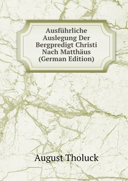 Обложка книги Ausfuhrliche Auslegung Der Bergpredigt Christi Nach Matthaus (German Edition), August Tholuck