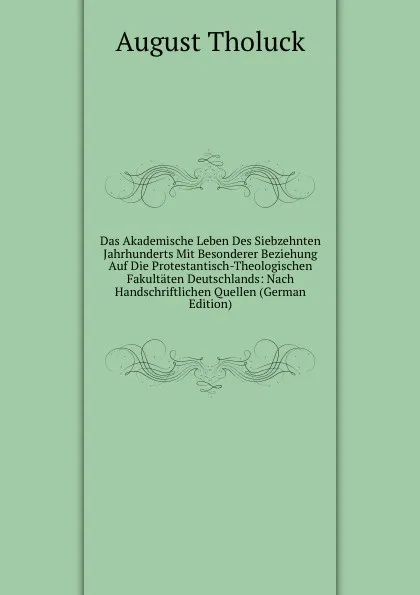 Обложка книги Das Akademische Leben Des Siebzehnten Jahrhunderts Mit Besonderer Beziehung Auf Die Protestantisch-Theologischen Fakultaten Deutschlands: Nach Handschriftlichen Quellen (German Edition), August Tholuck