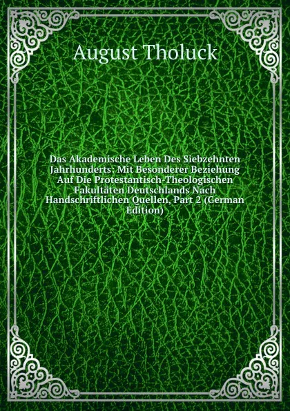 Обложка книги Das Akademische Leben Des Siebzehnten Jahrhunderts: Mit Besonderer Beziehung Auf Die Protestantisch-Theologischen Fakultaten Deutschlands Nach Handschriftlichen Quellen, Part 2 (German Edition), August Tholuck