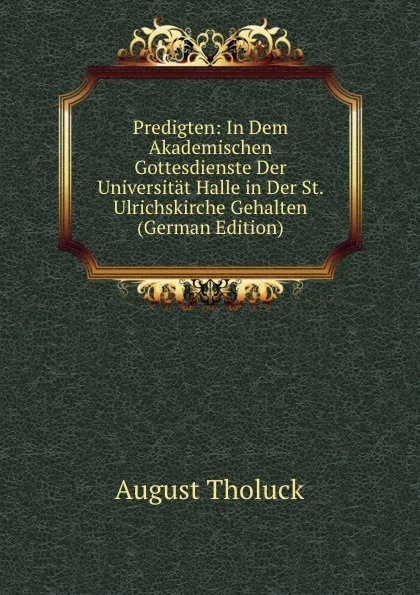 Обложка книги Predigten: In Dem Akademischen Gottesdienste Der Universitat Halle in Der St. Ulrichskirche Gehalten (German Edition), August Tholuck