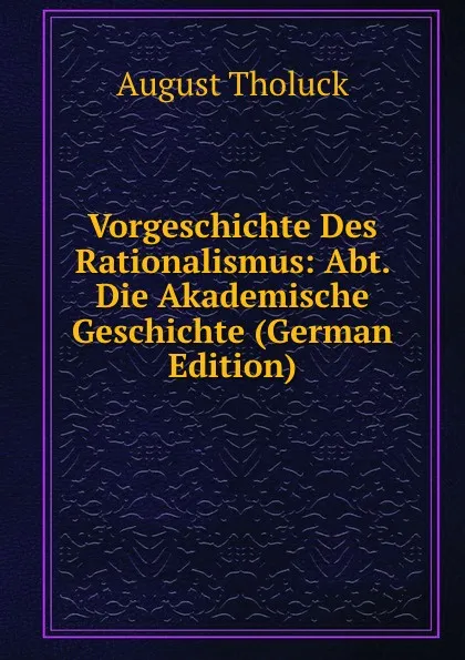 Обложка книги Vorgeschichte Des Rationalismus: Abt. Die Akademische Geschichte (German Edition), August Tholuck