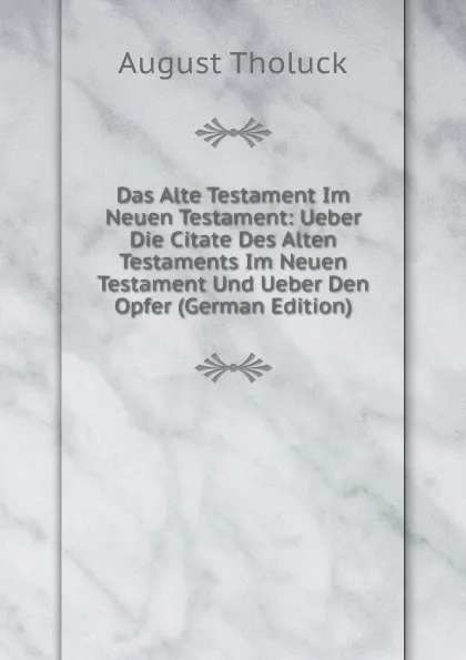 Обложка книги Das Alte Testament Im Neuen Testament: Ueber Die Citate Des Alten Testaments Im Neuen Testament Und Ueber Den Opfer (German Edition), August Tholuck