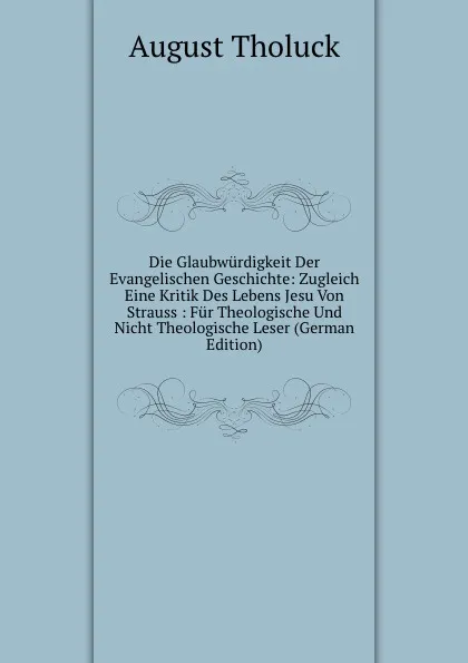 Обложка книги Die Glaubwurdigkeit Der Evangelischen Geschichte: Zugleich Eine Kritik Des Lebens Jesu Von Strauss : Fur Theologische Und Nicht Theologische Leser (German Edition), August Tholuck