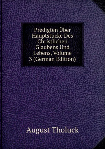 Обложка книги Predigten Uber Hauptstucke Des Christlichen Glaubens Und Lebens, Volume 3 (German Edition), August Tholuck