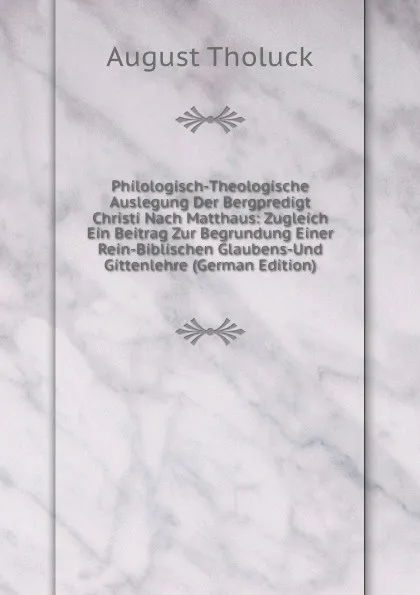 Обложка книги Philologisch-Theologische Auslegung Der Bergpredigt Christi Nach Matthaus: Zugleich Ein Beitrag Zur Begrundung Einer Rein-Biblischen Glaubens-Und Gittenlehre (German Edition), August Tholuck