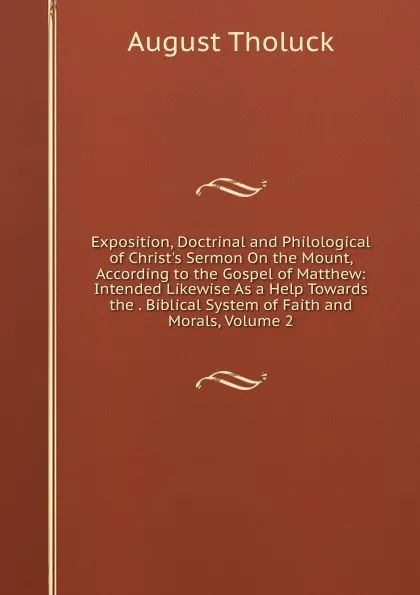 Обложка книги Exposition, Doctrinal and Philological of Christ.s Sermon On the Mount, According to the Gospel of Matthew: Intended Likewise As a Help Towards the . Biblical System of Faith and Morals, Volume 2, August Tholuck