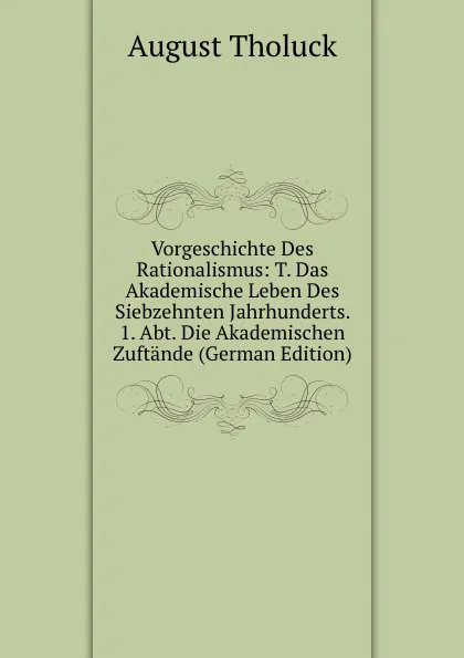 Обложка книги Vorgeschichte Des Rationalismus: T. Das Akademische Leben Des Siebzehnten Jahrhunderts. 1. Abt. Die Akademischen Zuftande (German Edition), August Tholuck