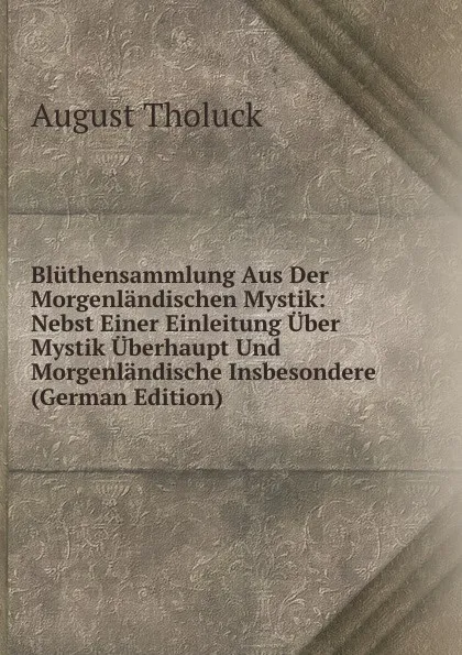 Обложка книги Bluthensammlung Aus Der Morgenlandischen Mystik: Nebst Einer Einleitung Uber Mystik Uberhaupt Und Morgenlandische Insbesondere (German Edition), August Tholuck