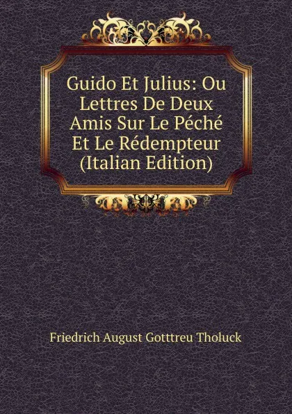 Обложка книги Guido Et Julius: Ou Lettres De Deux Amis Sur Le Peche Et Le Redempteur (Italian Edition), Friedrich August Gotttreu Tholuck