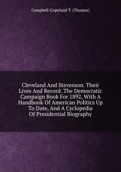 Обложка книги Cleveland And Stevenson. Their Lives And Record. The Democratic Campaign Book For 1892, With A Handbook Of American Politics Up To Date, And A Cyclopedia Of Presidential Biography, Campbell-Copeland T. (Thomas)