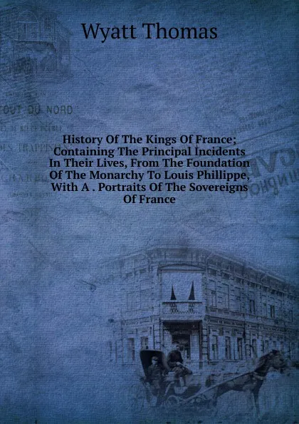 Обложка книги History Of The Kings Of France; Containing The Principal Incidents In Their Lives, From The Foundation Of The Monarchy To Louis Phillippe, With A . Portraits Of The Sovereigns Of France, Wyatt Thomas