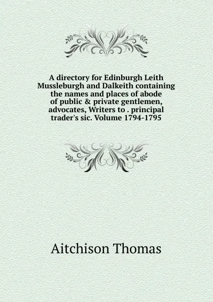 Обложка книги A directory for Edinburgh Leith Mussleburgh and Dalkeith containing the names and places of abode of public . private gentlemen, advocates, Writers to . principal trader.s sic. Volume 1794-1795, Aitchison Thomas