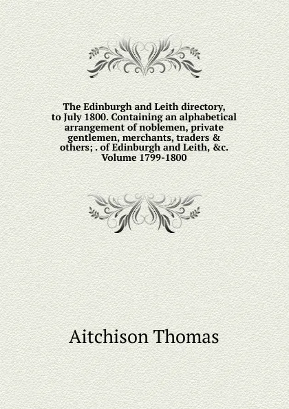 Обложка книги The Edinburgh and Leith directory, to July 1800. Containing an alphabetical arrangement of noblemen, private gentlemen, merchants, traders . others; . of Edinburgh and Leith, .c. Volume 1799-1800, Aitchison Thomas