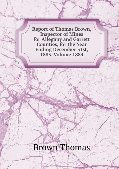 Обложка книги Report of Thomas Brown, Inspector of Mines for Allegany and Garrett Counties, for the Year Ending December 31st, 1883. Volume 1884, Thomas Brown