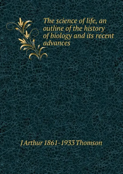 Обложка книги The science of life, an outline of the history of biology and its recent advances, J Arthur 1861-1933 Thomson