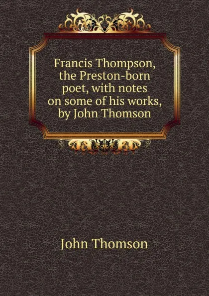 Обложка книги Francis Thompson, the Preston-born poet, with notes on some of his works, by John Thomson, John Thomson