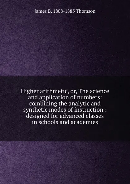 Обложка книги Higher arithmetic, or, The science and application of numbers: combining the analytic and synthetic modes of instruction : designed for advanced classes in schools and academies, James B. 1808-1883 Thomson