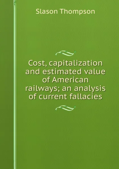 Обложка книги Cost, capitalization and estimated value of American railways; an analysis of current fallacies, Slason Thompson