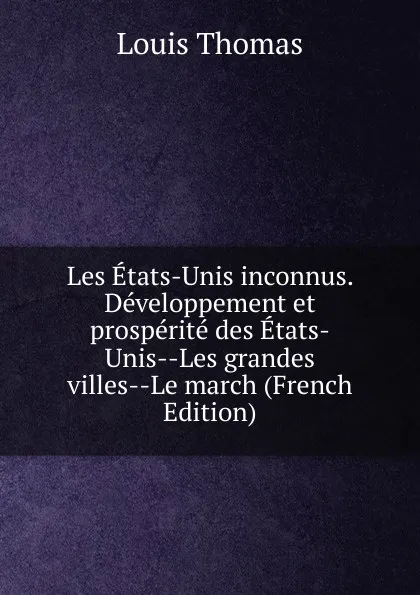 Обложка книги Les Etats-Unis inconnus. Developpement et prosperite des Etats-Unis--Les grandes villes--Le march (French Edition), Louis Thomas