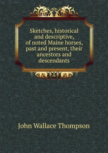 Обложка книги Sketches, historical and descriptive, of noted Maine horses, past and present, their ancestors and descendants, John Wallace Thompson