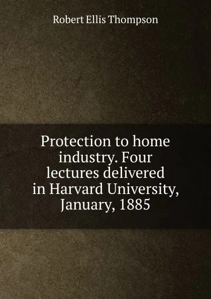 Обложка книги Protection to home industry. Four lectures delivered in Harvard University, January, 1885, Robert Ellis Thompson