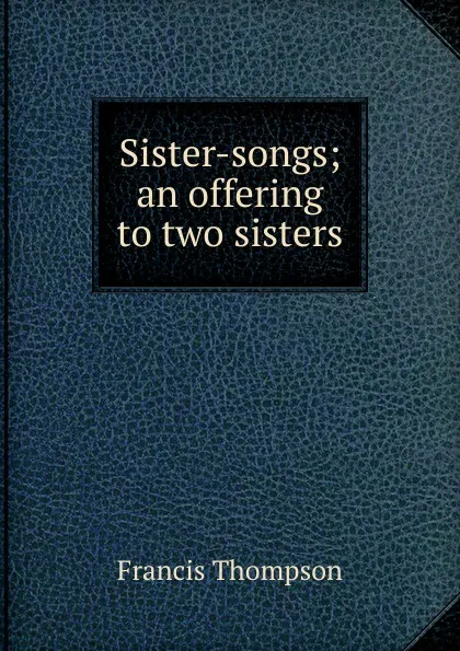 Обложка книги Sister-songs; an offering to two sisters, Francis Thompson