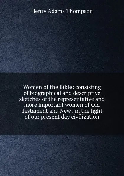 Обложка книги Women of the Bible: consisting of biographical and descriptive sketches of the representative and more important women of Old Testament and New . in the light of our present day civilization, Henry Adams Thompson