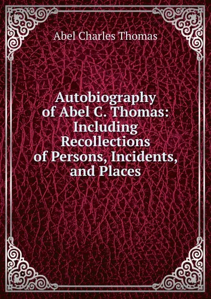 Обложка книги Autobiography of Abel C. Thomas: Including Recollections of Persons, Incidents, and Places, Abel Charles Thomas