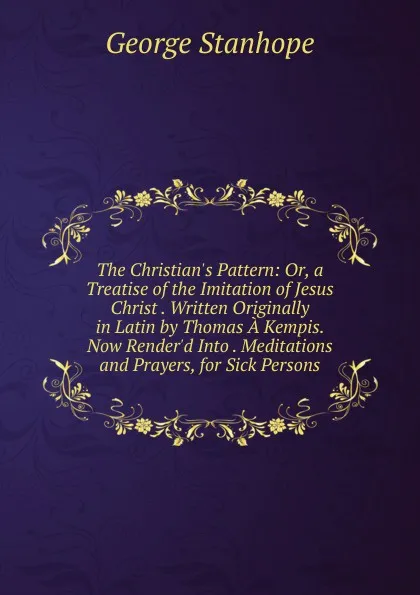 Обложка книги The Christian.s Pattern: Or, a Treatise of the Imitation of Jesus Christ . Written Originally in Latin by Thomas A Kempis. Now Render.d Into . Meditations and Prayers, for Sick Persons, George Stanhope