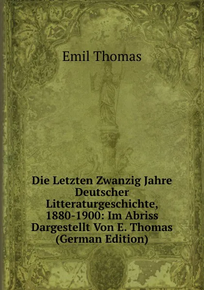 Обложка книги Die Letzten Zwanzig Jahre Deutscher Litteraturgeschichte, 1880-1900: Im Abriss Dargestellt Von E. Thomas (German Edition), Emil Thomas