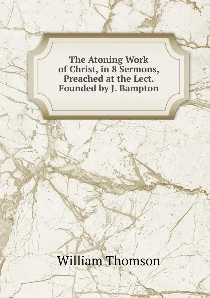 Обложка книги The Atoning Work of Christ, in 8 Sermons, Preached at the Lect. Founded by J. Bampton, William Thomson