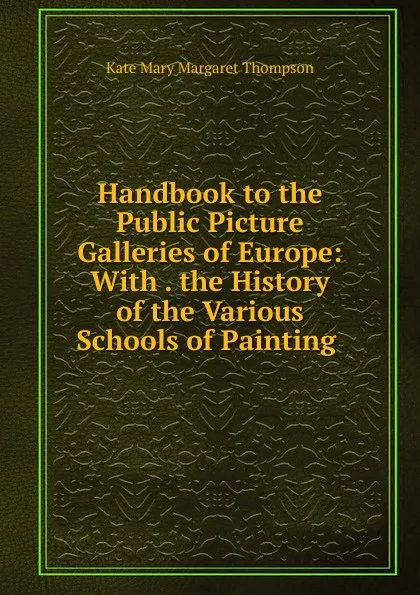 Обложка книги Handbook to the Public Picture Galleries of Europe: With . the History of the Various Schools of Painting ., Kate Mary Margaret Thompson