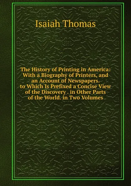 Обложка книги The History of Printing in America: With a Biography of Printers, and an Account of Newspapers. to Which Is Prefixed a Concise View of the Discovery . in Other Parts of the World. in Two Volumes, Isaiah Thomas