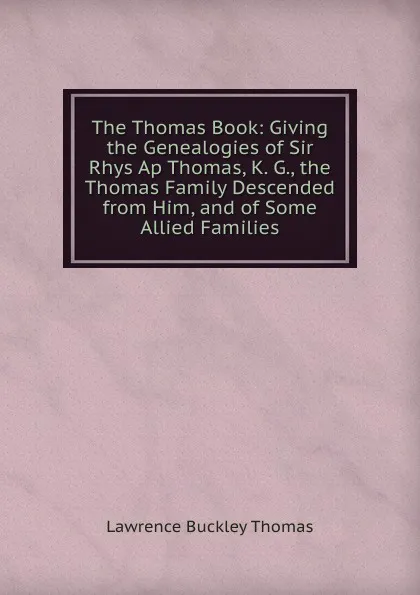 Обложка книги The Thomas Book: Giving the Genealogies of Sir Rhys Ap Thomas, K. G., the Thomas Family Descended from Him, and of Some Allied Families, Lawrence Buckley Thomas