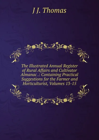 Обложка книги The Illustrated Annual Register of Rural Affairs and Cultivator Almanac .: Containing Practical Suggestions for the Farmer and Horticulturist, Volumes 13-15, J J. Thomas