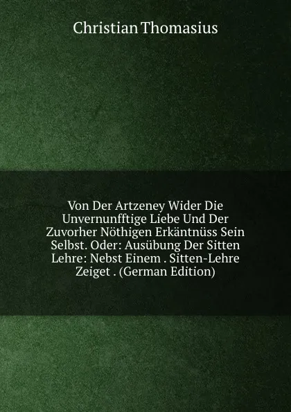 Обложка книги Von Der Artzeney Wider Die Unvernunfftige Liebe Und Der Zuvorher Nothigen Erkantnuss Sein Selbst. Oder: Ausubung Der Sitten Lehre: Nebst Einem . Sitten-Lehre Zeiget . (German Edition), Christian Thomasius