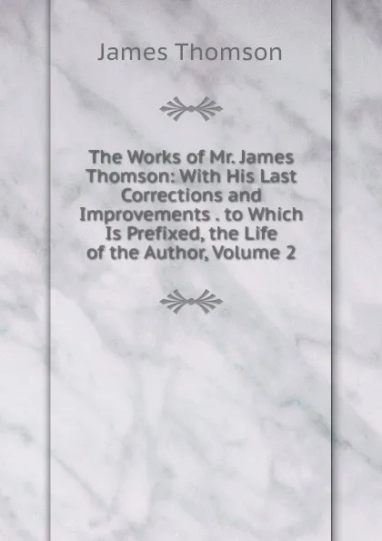 Обложка книги The Works of Mr. James Thomson: With His Last Corrections and Improvements . to Which Is Prefixed, the Life of the Author, Volume 2, Thomson James