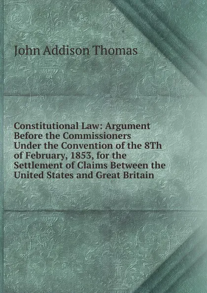 Обложка книги Constitutional Law: Argument Before the Commissioners Under the Convention of the 8Th of February, 1853, for the Settlement of Claims Between the United States and Great Britain, John Addison Thomas