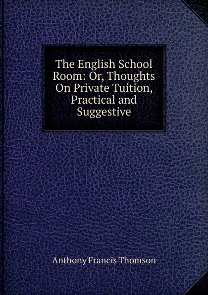 Обложка книги The English School Room: Or, Thoughts On Private Tuition, Practical and Suggestive, Anthony Francis Thomson