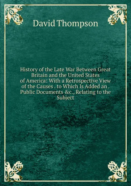 Обложка книги History of the Late War Between Great Britain and the United States of America: With a Retrospective View of the Causes . to Which Is Added an . Public Documents .c., Relating to the Subject, David Thompson