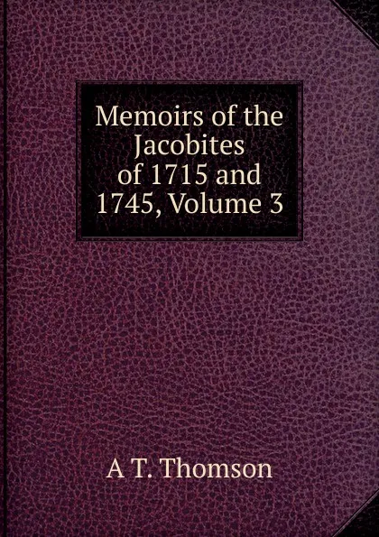 Обложка книги Memoirs of the Jacobites of 1715 and 1745, Volume 3, A T. Thomson