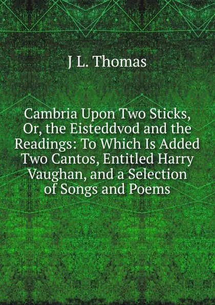 Обложка книги Cambria Upon Two Sticks, Or, the Eisteddvod and the Readings: To Which Is Added Two Cantos, Entitled Harry Vaughan, and a Selection of Songs and Poems, J L. Thomas