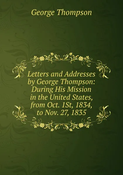 Обложка книги Letters and Addresses by George Thompson: During His Mission in the United States, from Oct. 1St, 1834, to Nov. 27, 1835, George Thompson