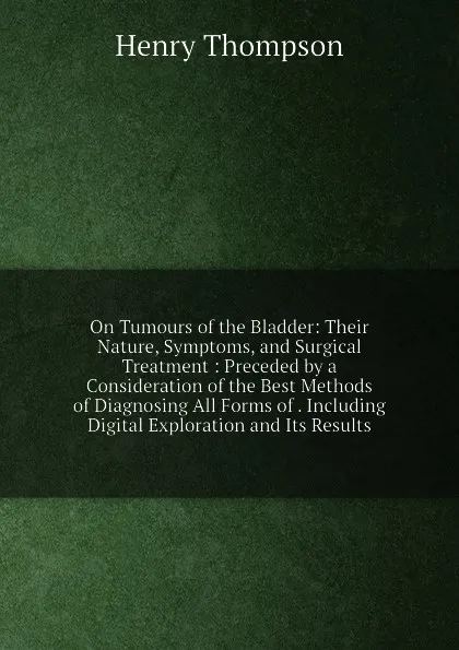 Обложка книги On Tumours of the Bladder: Their Nature, Symptoms, and Surgical Treatment : Preceded by a Consideration of the Best Methods of Diagnosing All Forms of . Including Digital Exploration and Its Results, Henry Thompson