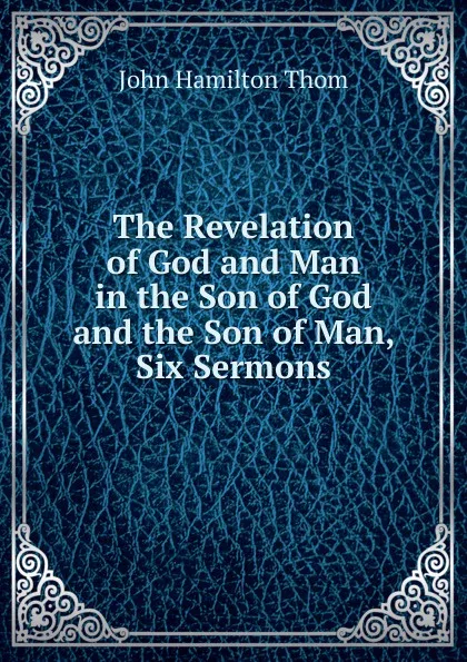 Обложка книги The Revelation of God and Man in the Son of God and the Son of Man, Six Sermons, John Hamilton Thom