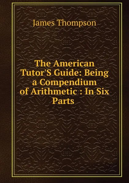 Обложка книги The American Tutor.S Guide: Being a Compendium of Arithmetic : In Six Parts ., James Thompson