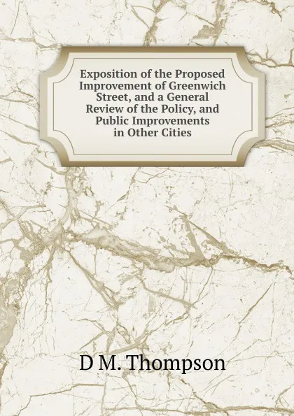 Обложка книги Exposition of the Proposed Improvement of Greenwich Street, and a General Review of the Policy, and Public Improvements in Other Cities, D M. Thompson