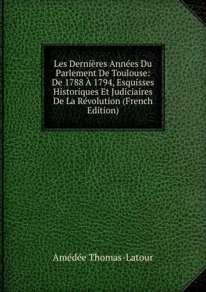 Обложка книги Les Dernieres Annees Du Parlement De Toulouse: De 1788 A 1794, Esquisses Historiques Et Judiciaires De La Revolution (French Edition), Amédée Thomas-Latour