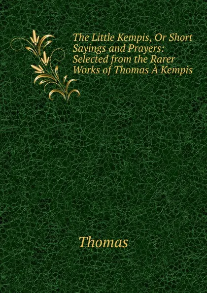 Обложка книги The Little Kempis, Or Short Sayings and Prayers: Selected from the Rarer Works of Thomas A Kempis, Thomas à Kempis