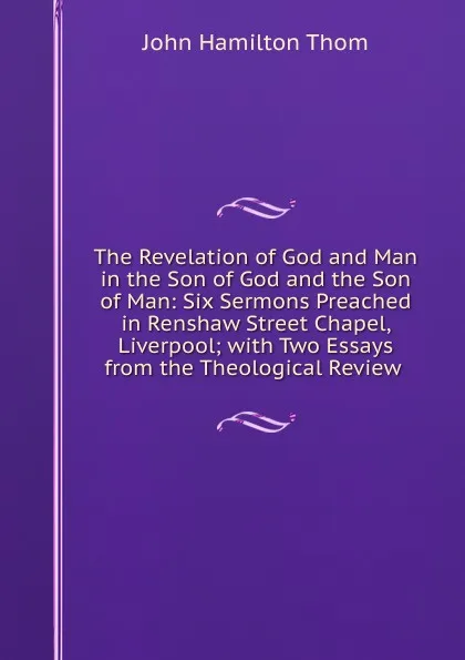 Обложка книги The Revelation of God and Man in the Son of God and the Son of Man: Six Sermons Preached in Renshaw Street Chapel, Liverpool; with Two Essays from the Theological Review ., John Hamilton Thom